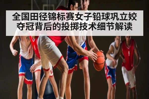 全国田径锦标赛女子铅球巩立姣夺冠背后的投掷技术细节解读